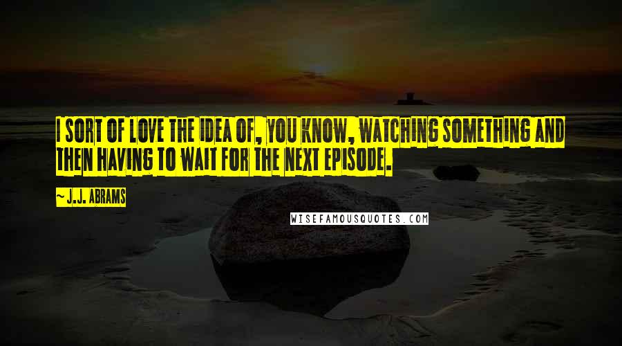 J.J. Abrams Quotes: I sort of love the idea of, you know, watching something and then having to wait for the next episode.