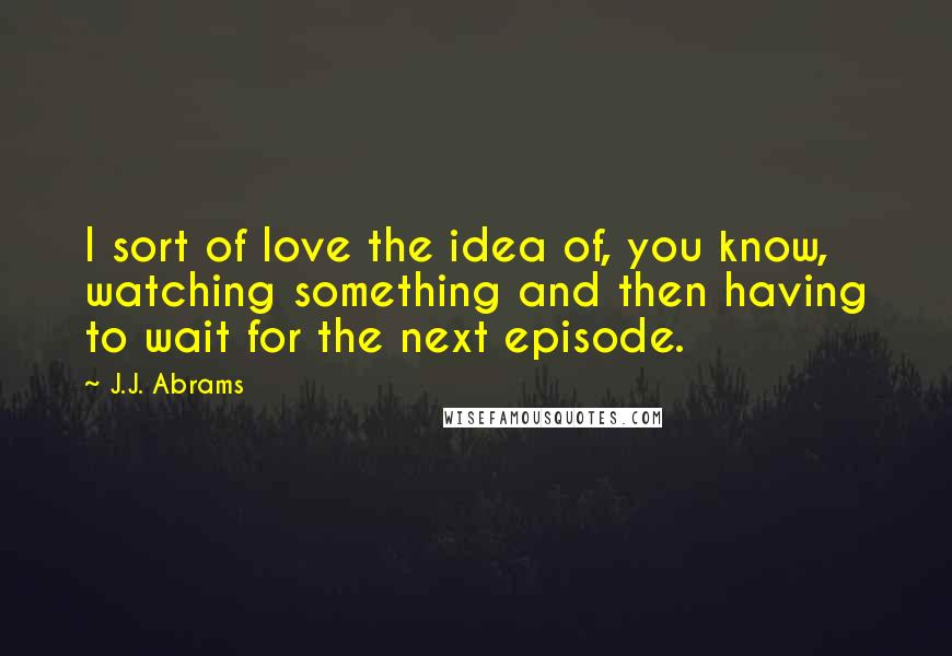 J.J. Abrams Quotes: I sort of love the idea of, you know, watching something and then having to wait for the next episode.