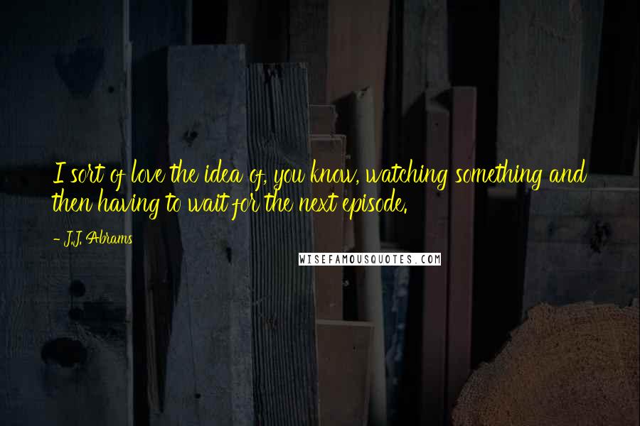 J.J. Abrams Quotes: I sort of love the idea of, you know, watching something and then having to wait for the next episode.