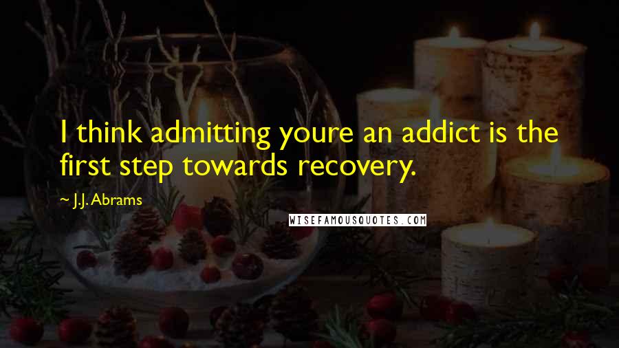 J.J. Abrams Quotes: I think admitting youre an addict is the first step towards recovery.