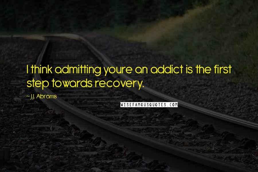 J.J. Abrams Quotes: I think admitting youre an addict is the first step towards recovery.