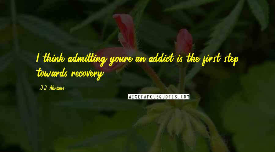 J.J. Abrams Quotes: I think admitting youre an addict is the first step towards recovery.