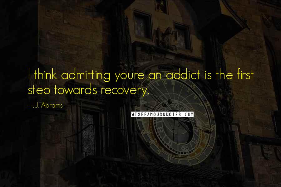 J.J. Abrams Quotes: I think admitting youre an addict is the first step towards recovery.