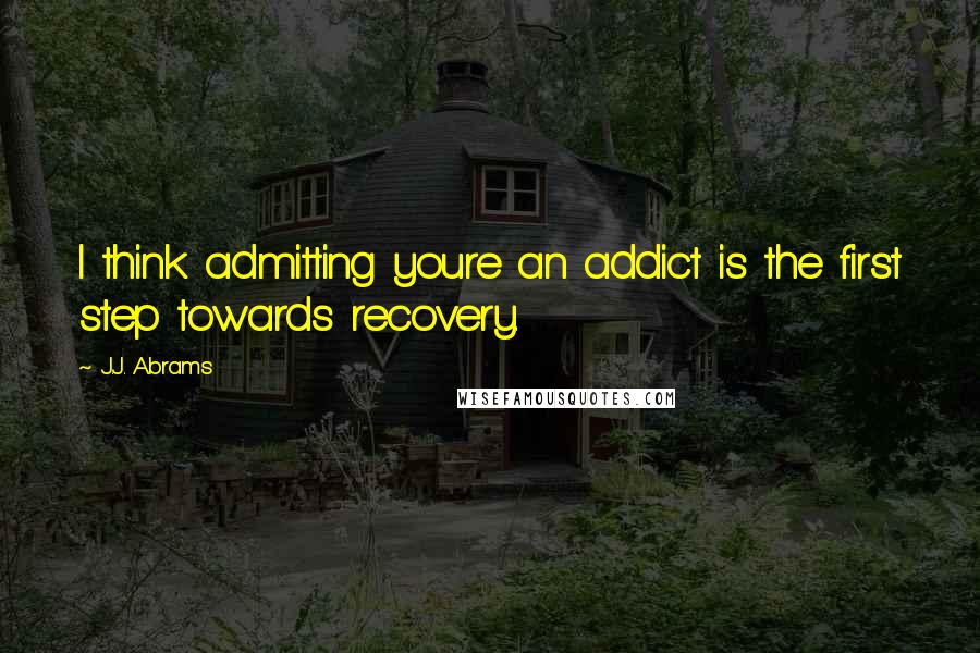 J.J. Abrams Quotes: I think admitting youre an addict is the first step towards recovery.