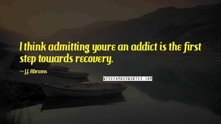 J.J. Abrams Quotes: I think admitting youre an addict is the first step towards recovery.