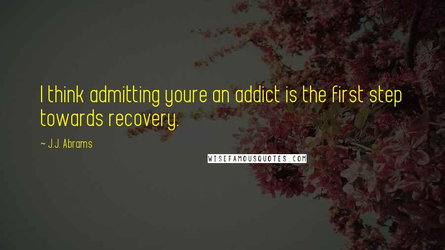 J.J. Abrams Quotes: I think admitting youre an addict is the first step towards recovery.