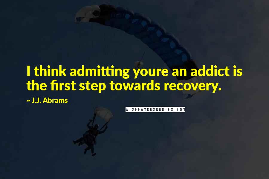 J.J. Abrams Quotes: I think admitting youre an addict is the first step towards recovery.