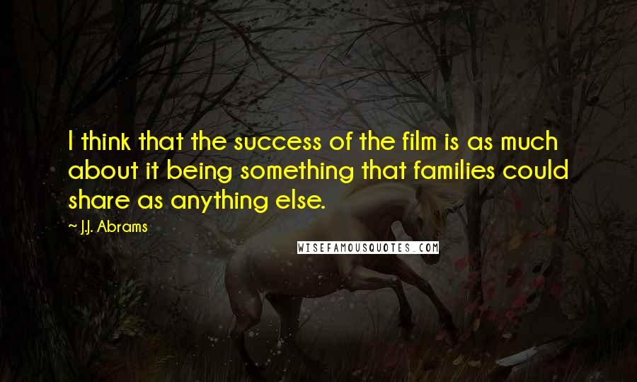 J.J. Abrams Quotes: I think that the success of the film is as much about it being something that families could share as anything else.