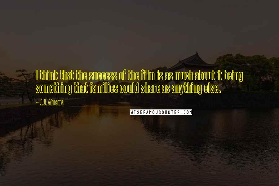 J.J. Abrams Quotes: I think that the success of the film is as much about it being something that families could share as anything else.