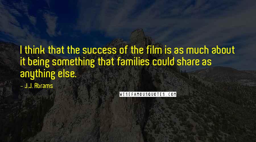 J.J. Abrams Quotes: I think that the success of the film is as much about it being something that families could share as anything else.