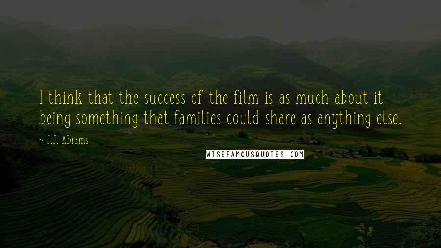 J.J. Abrams Quotes: I think that the success of the film is as much about it being something that families could share as anything else.