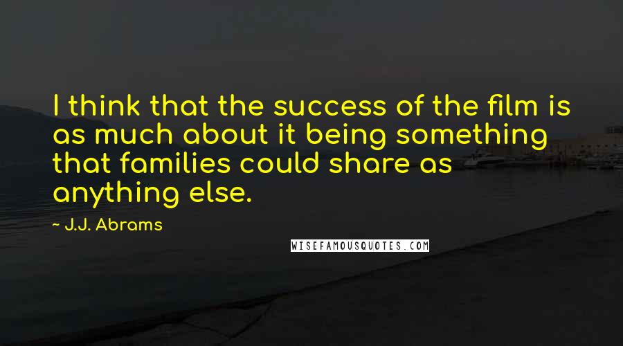 J.J. Abrams Quotes: I think that the success of the film is as much about it being something that families could share as anything else.