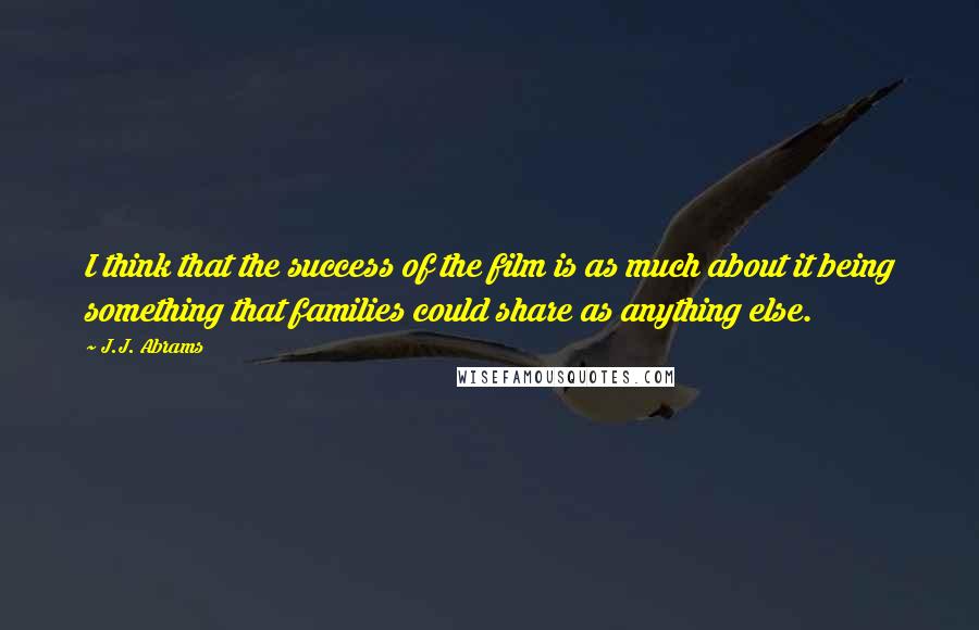 J.J. Abrams Quotes: I think that the success of the film is as much about it being something that families could share as anything else.