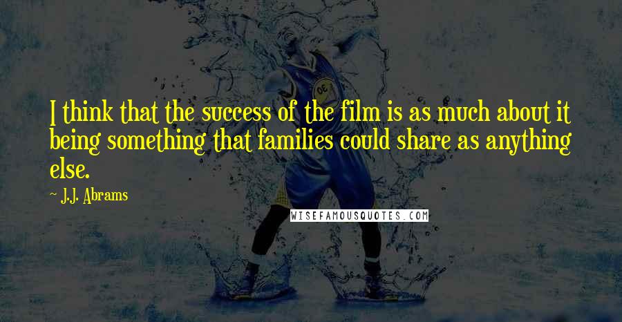 J.J. Abrams Quotes: I think that the success of the film is as much about it being something that families could share as anything else.