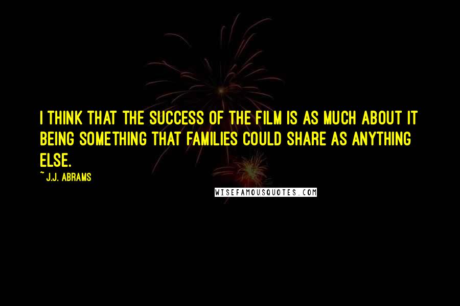 J.J. Abrams Quotes: I think that the success of the film is as much about it being something that families could share as anything else.