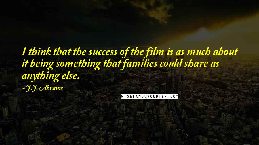 J.J. Abrams Quotes: I think that the success of the film is as much about it being something that families could share as anything else.