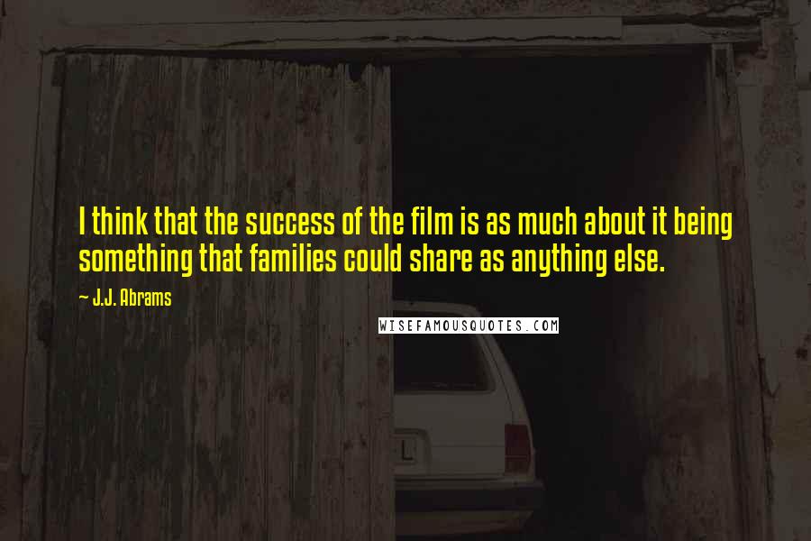 J.J. Abrams Quotes: I think that the success of the film is as much about it being something that families could share as anything else.