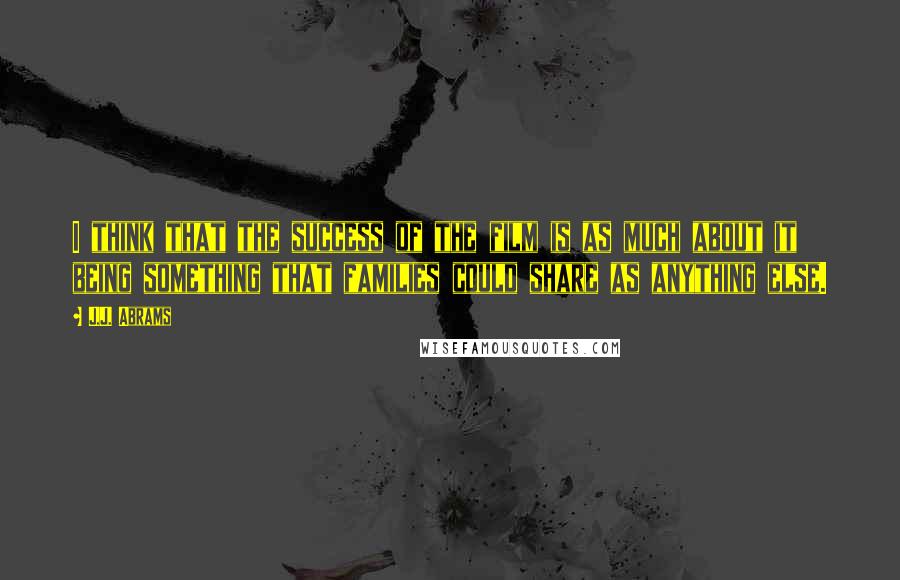 J.J. Abrams Quotes: I think that the success of the film is as much about it being something that families could share as anything else.