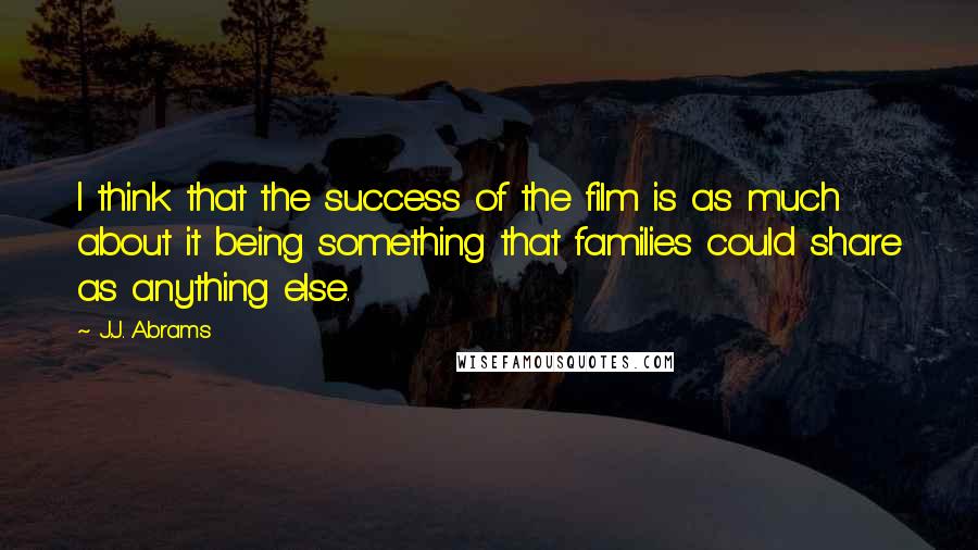 J.J. Abrams Quotes: I think that the success of the film is as much about it being something that families could share as anything else.