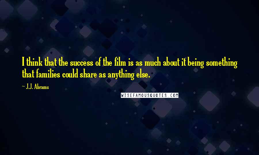 J.J. Abrams Quotes: I think that the success of the film is as much about it being something that families could share as anything else.