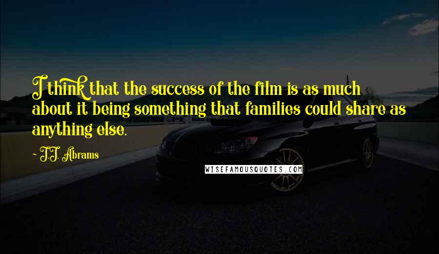 J.J. Abrams Quotes: I think that the success of the film is as much about it being something that families could share as anything else.
