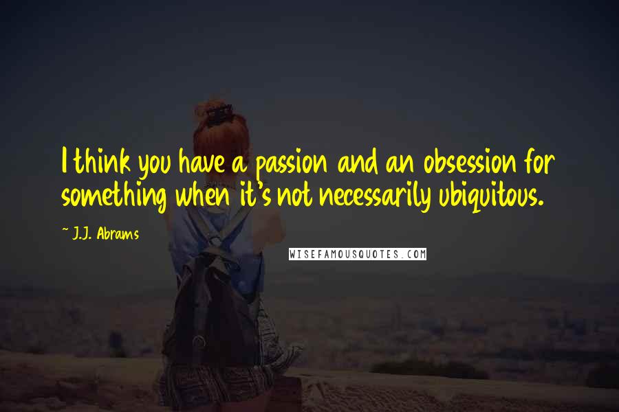 J.J. Abrams Quotes: I think you have a passion and an obsession for something when it's not necessarily ubiquitous.