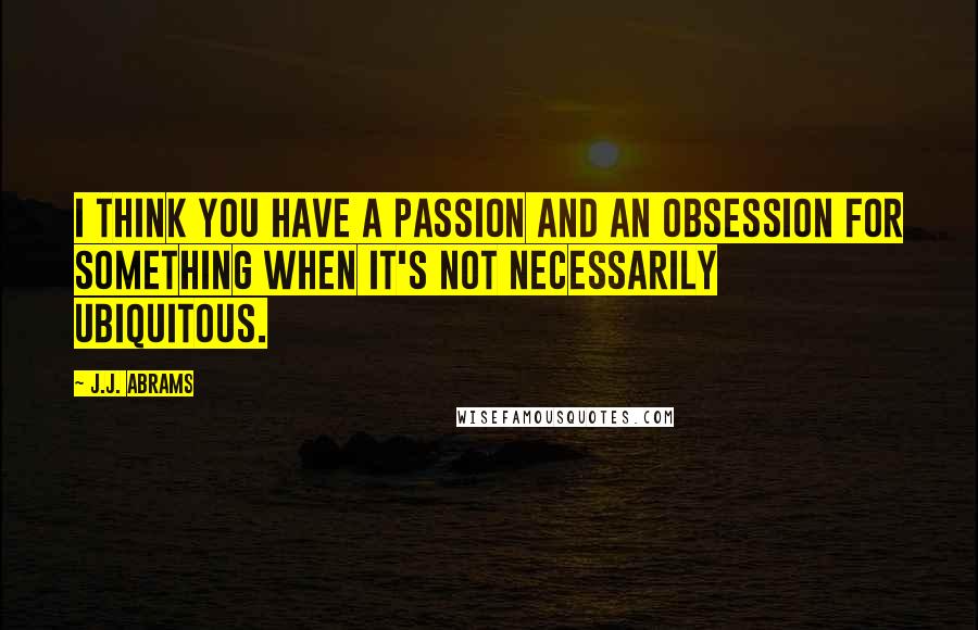 J.J. Abrams Quotes: I think you have a passion and an obsession for something when it's not necessarily ubiquitous.