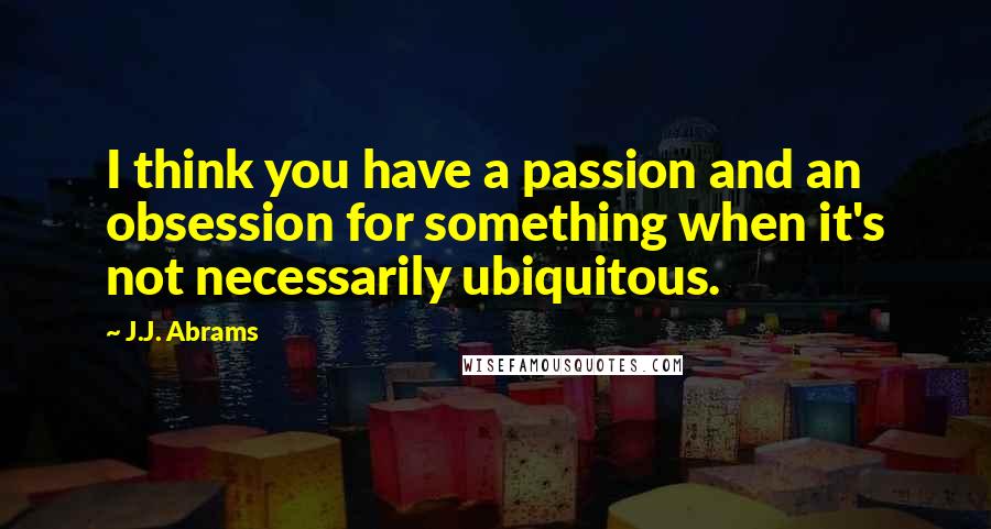 J.J. Abrams Quotes: I think you have a passion and an obsession for something when it's not necessarily ubiquitous.