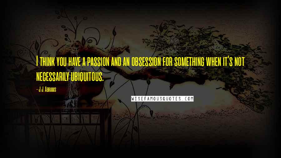 J.J. Abrams Quotes: I think you have a passion and an obsession for something when it's not necessarily ubiquitous.