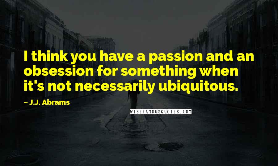 J.J. Abrams Quotes: I think you have a passion and an obsession for something when it's not necessarily ubiquitous.