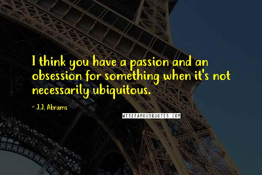 J.J. Abrams Quotes: I think you have a passion and an obsession for something when it's not necessarily ubiquitous.