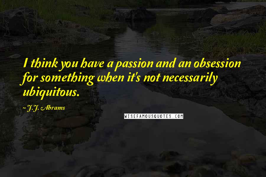 J.J. Abrams Quotes: I think you have a passion and an obsession for something when it's not necessarily ubiquitous.