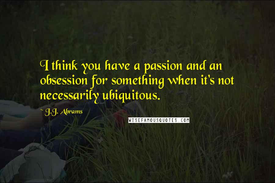 J.J. Abrams Quotes: I think you have a passion and an obsession for something when it's not necessarily ubiquitous.