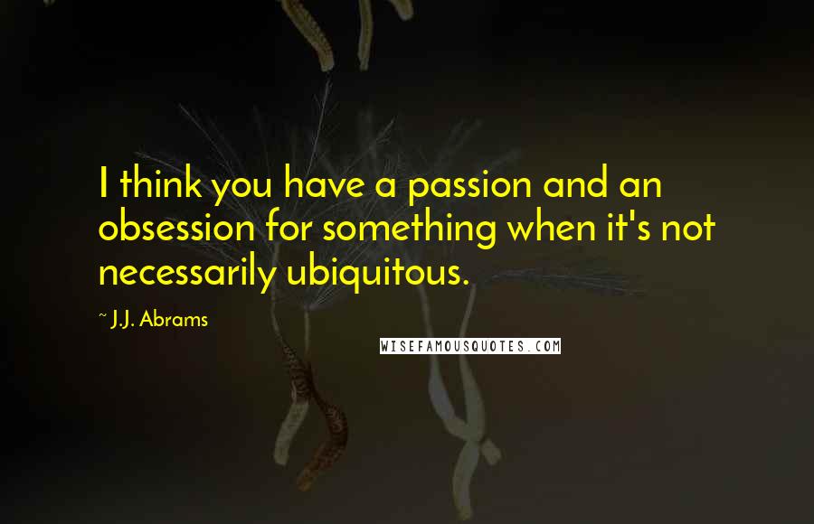 J.J. Abrams Quotes: I think you have a passion and an obsession for something when it's not necessarily ubiquitous.