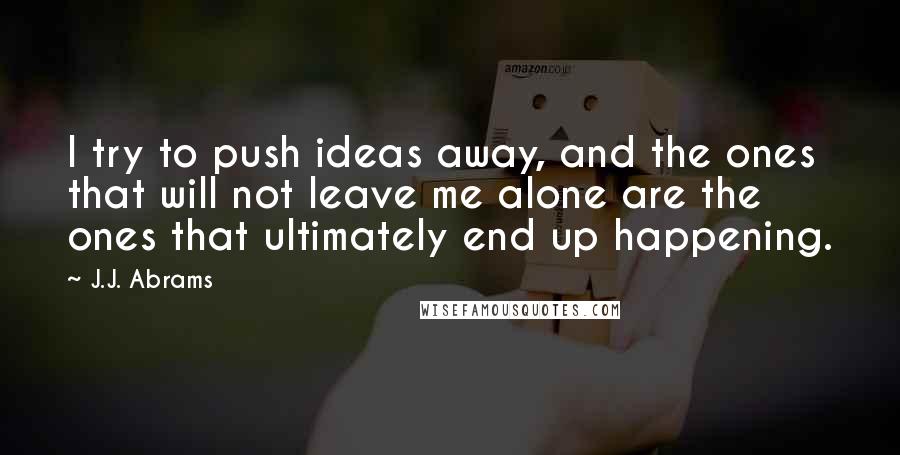 J.J. Abrams Quotes: I try to push ideas away, and the ones that will not leave me alone are the ones that ultimately end up happening.