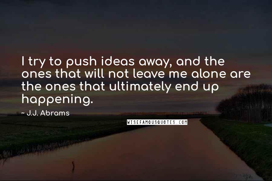 J.J. Abrams Quotes: I try to push ideas away, and the ones that will not leave me alone are the ones that ultimately end up happening.