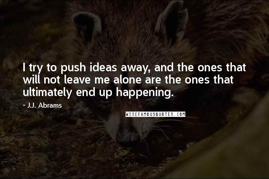 J.J. Abrams Quotes: I try to push ideas away, and the ones that will not leave me alone are the ones that ultimately end up happening.