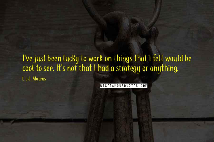 J.J. Abrams Quotes: I've just been lucky to work on things that I felt would be cool to see. It's not that I had a strategy or anything.