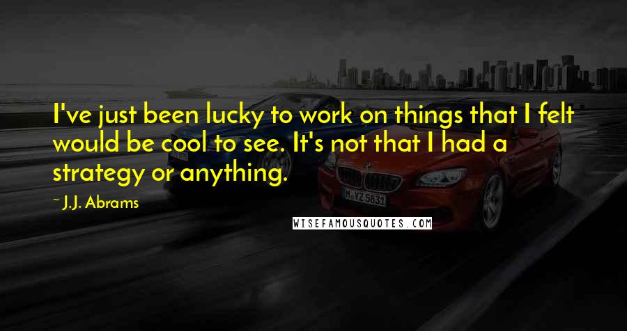 J.J. Abrams Quotes: I've just been lucky to work on things that I felt would be cool to see. It's not that I had a strategy or anything.