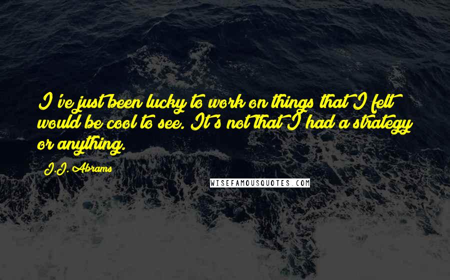 J.J. Abrams Quotes: I've just been lucky to work on things that I felt would be cool to see. It's not that I had a strategy or anything.