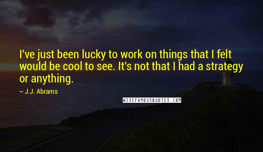 J.J. Abrams Quotes: I've just been lucky to work on things that I felt would be cool to see. It's not that I had a strategy or anything.