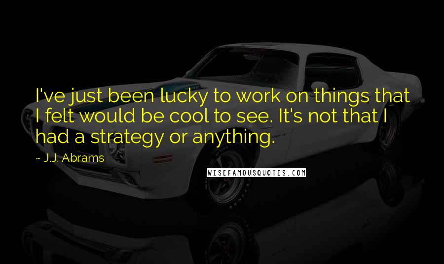 J.J. Abrams Quotes: I've just been lucky to work on things that I felt would be cool to see. It's not that I had a strategy or anything.