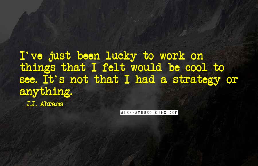 J.J. Abrams Quotes: I've just been lucky to work on things that I felt would be cool to see. It's not that I had a strategy or anything.