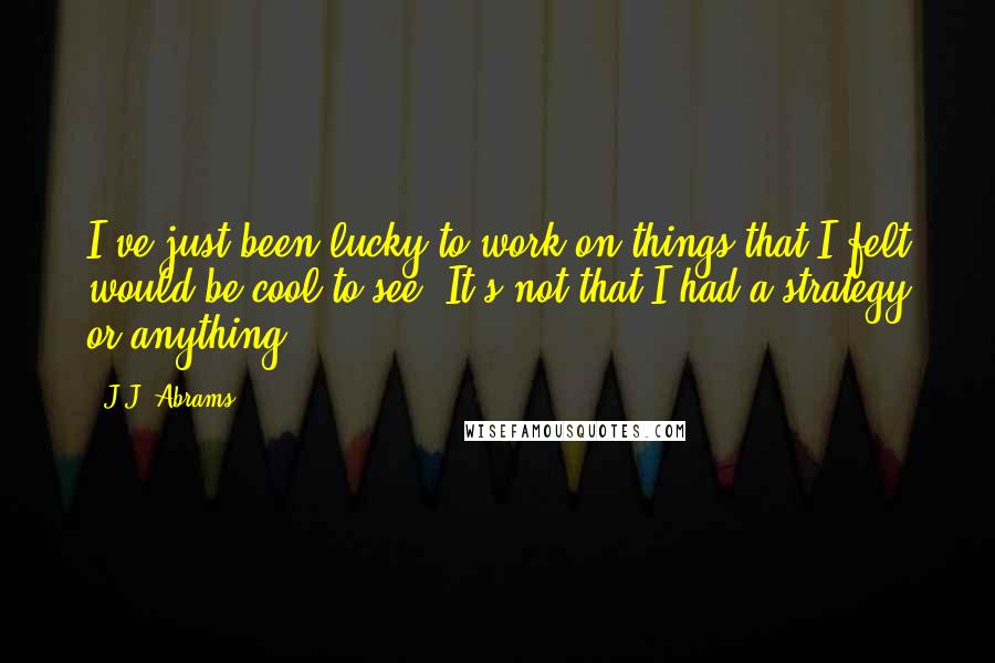 J.J. Abrams Quotes: I've just been lucky to work on things that I felt would be cool to see. It's not that I had a strategy or anything.