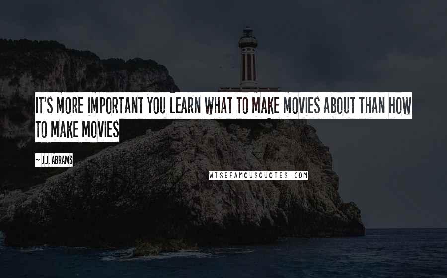 J.J. Abrams Quotes: It's more important you learn what to make movies about than how to make movies