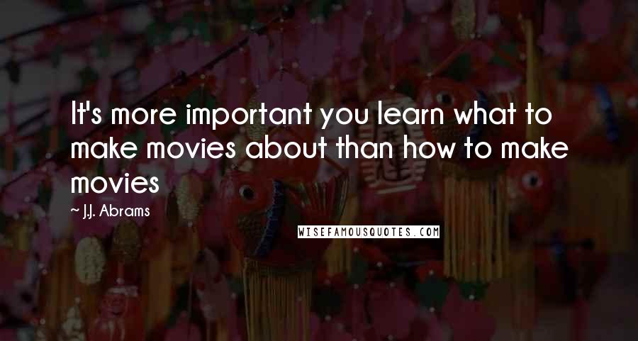 J.J. Abrams Quotes: It's more important you learn what to make movies about than how to make movies