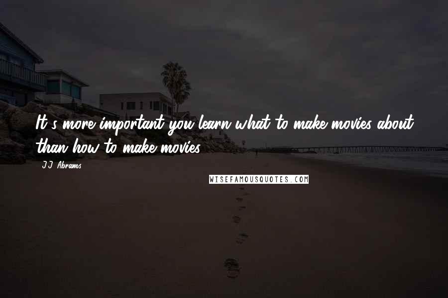 J.J. Abrams Quotes: It's more important you learn what to make movies about than how to make movies