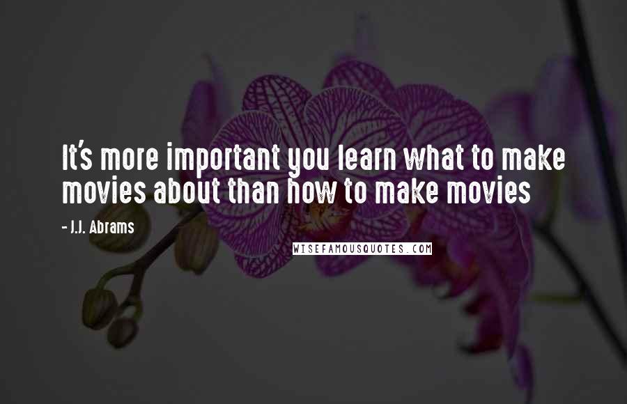 J.J. Abrams Quotes: It's more important you learn what to make movies about than how to make movies