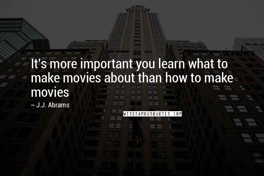 J.J. Abrams Quotes: It's more important you learn what to make movies about than how to make movies