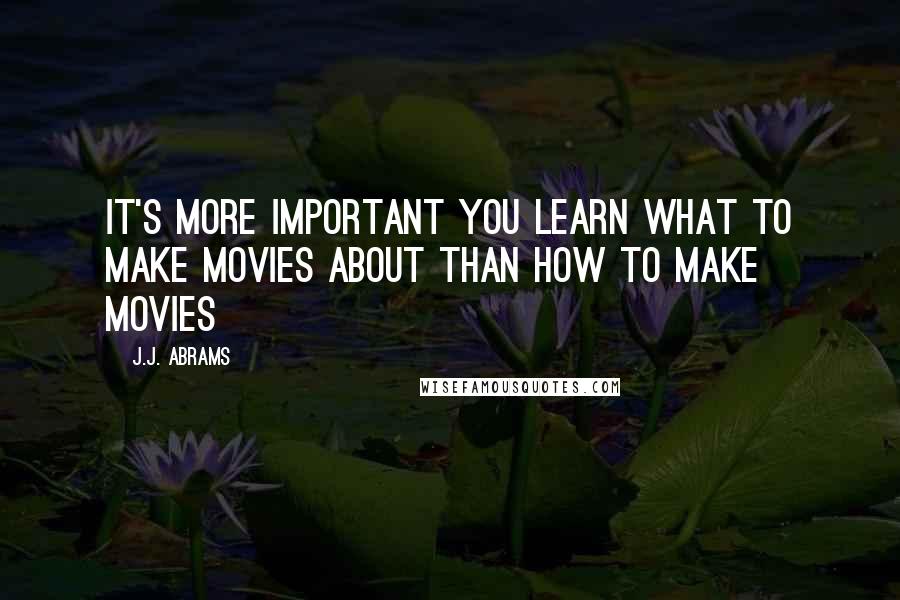 J.J. Abrams Quotes: It's more important you learn what to make movies about than how to make movies